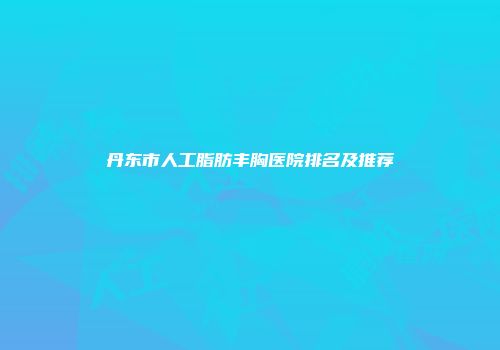 丹东市人工脂肪丰胸医院排名及推荐