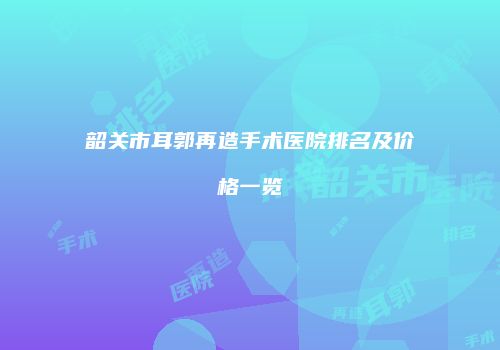 韶关市耳郭再造手术医院排名及价格一览