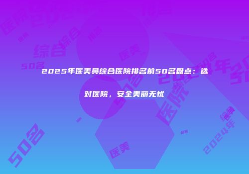2025年医美鼻综合医院排名前50名盘点：选对医院，安全美丽无忧