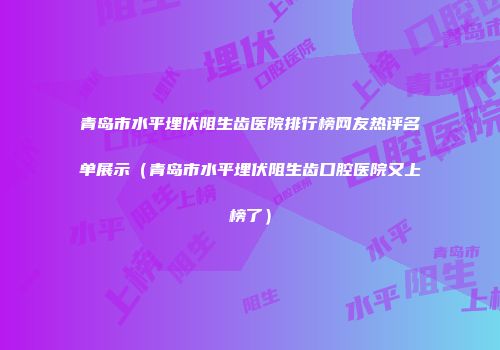 青岛市水平埋伏阻生齿医院排行榜网友热评名单展示（青岛市水平埋伏阻生齿口腔医院又上榜了）