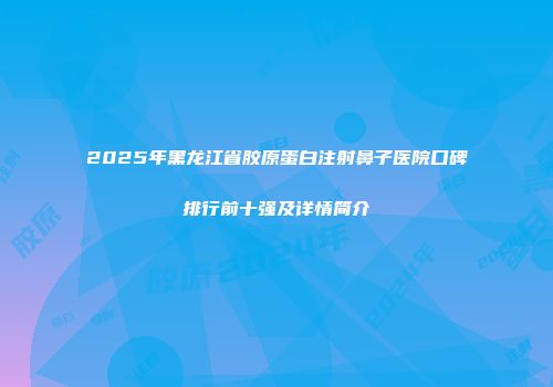 2025年黑龙江省胶原蛋白注射鼻子医院口碑排行前十强及详情简介