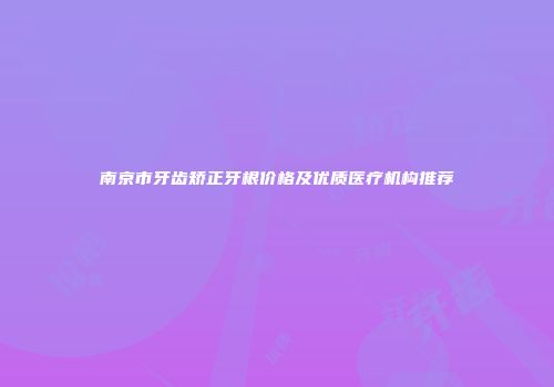 南京市牙齿矫正牙根价格及优质医疗机构推荐