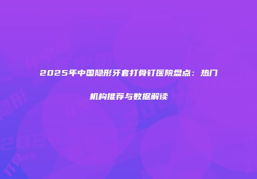 2025年中国隐形牙套打骨钉医院盘点：热门机构推荐与数据解读
