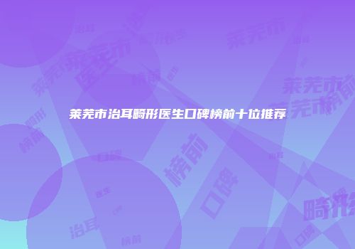莱芜市治耳畸形医生口碑榜前十位推荐