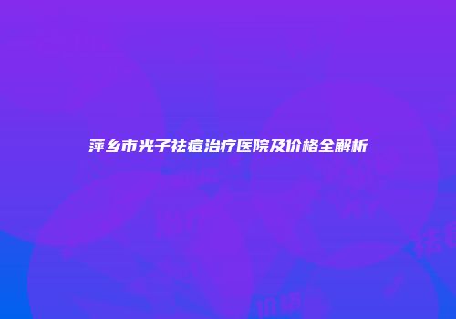 萍乡市光子祛痘治疗医院及价格全解析