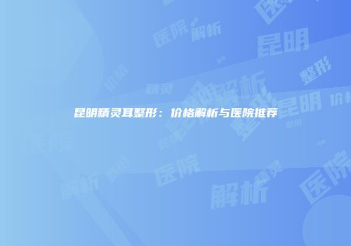 昆明精灵耳整形：价格解析与医院推荐