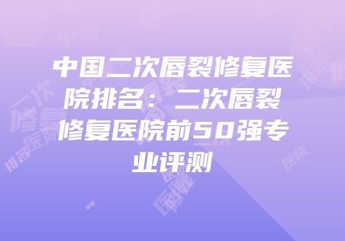 中国二次唇裂修复医院排名：二次唇裂修复医院前50强专业评测