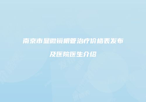 南京市显微镜根管治疗价格表发布及医院医生介绍