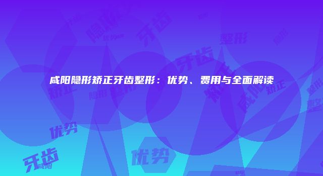 咸阳隐形矫正牙齿整形：优势、费用与全面解读