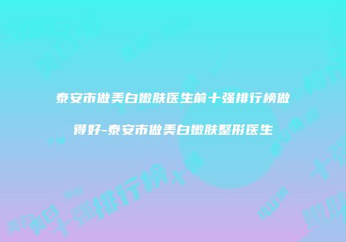 泰安市做美白嫩肤医生前十强排行榜做得好-泰安市做美白嫩肤整形医生