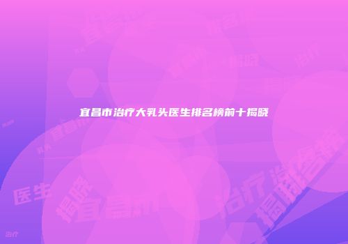 宜昌市治疗大乳头医生排名榜前十揭晓