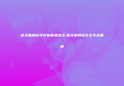 韶关做烤瓷牙价格都是多少,韶关做烤瓷牙会不会很贵