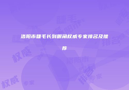 洛阳市睫毛长到眼角权威专家排名及推荐