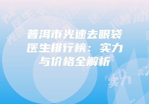 普洱市光速去眼袋医生排行榜：实力与价格全解析
