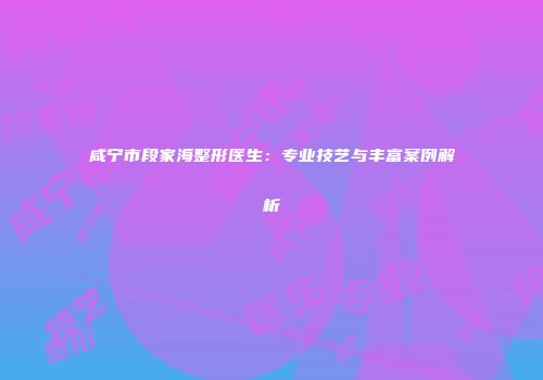 咸宁市段家海整形医生：专业技艺与丰富案例解析