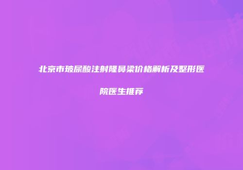 北京市玻尿酸注射隆鼻梁价格解析及整形医院医生推荐