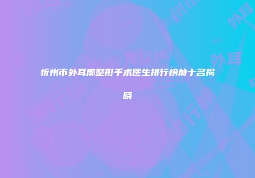 忻州市外耳廓整形手术医生排行榜前十名揭晓