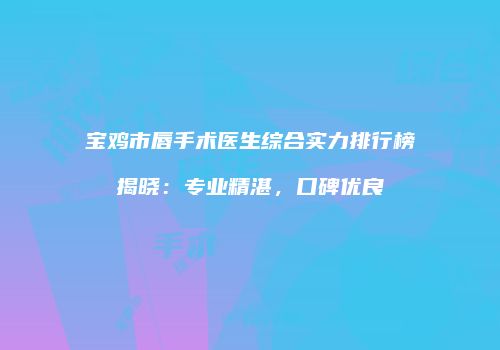 宝鸡市唇手术医生综合实力排行榜揭晓：专业精湛，口碑优良