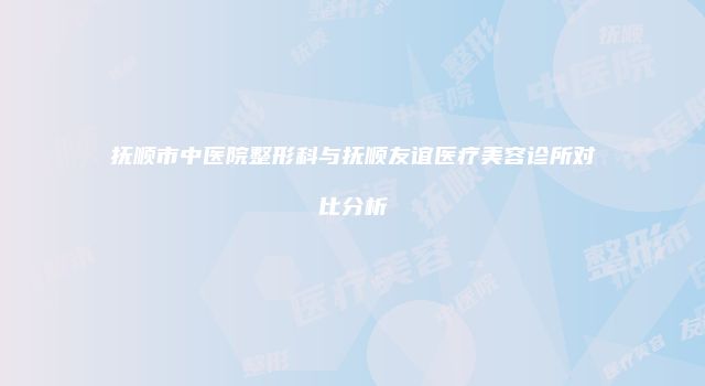抚顺市中医院整形科与抚顺友谊医疗美容诊所对比分析