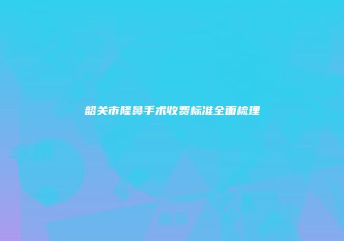 韶关市隆鼻手术收费标准全面梳理