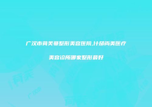 广汉市荷芙蔓整形美容医院,什邡尚美医疗美容诊所哪家整形最好