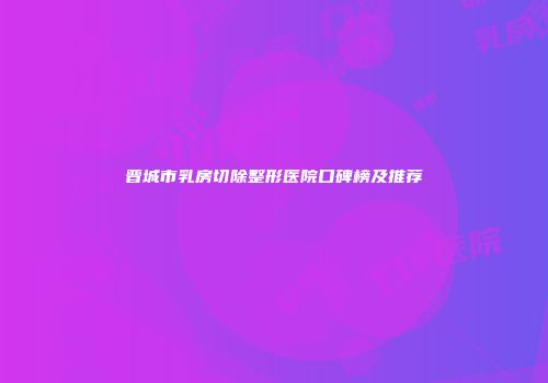 晋城市乳房切除整形医院口碑榜及推荐