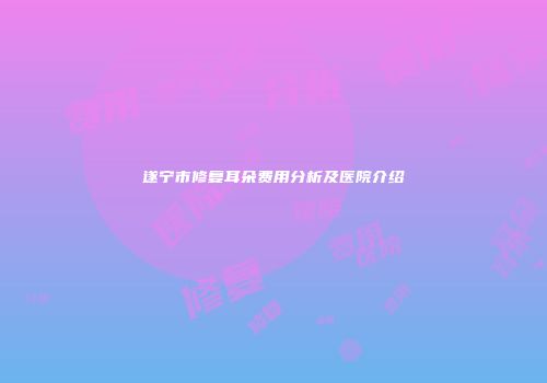 遂宁市修复耳朵费用分析及医院介绍