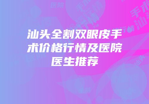 汕头全割双眼皮手术价格行情及医院医生推荐