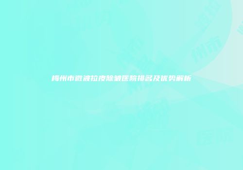 梅州市微波拉皮除皱医院排名及优势解析