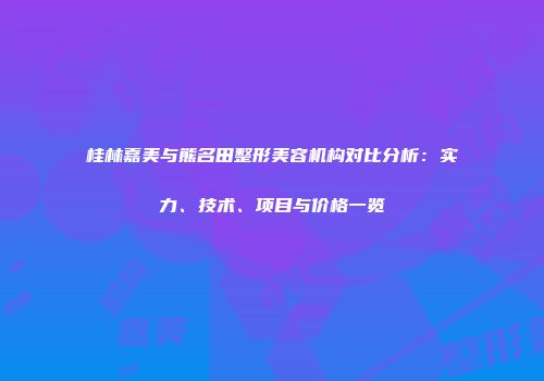 桂林嘉美与熊名田整形美容机构对比分析：实力、技术、项目与价格一览