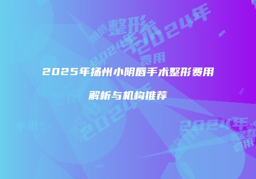 2025年扬州小阴唇手术整形费用解析与机构推荐