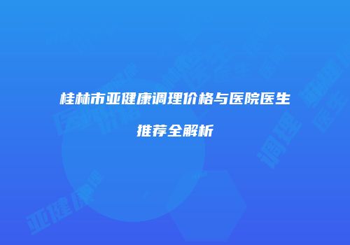 桂林市亚健康调理价格与医院医生推荐全解析