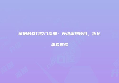 莆田君特口腔门诊部：升级服务项目，优化患者体验
