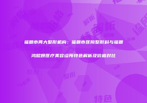 福鼎市两大整形机构：福鼎市医院整形科与福鼎鸿熙妍医疗美容诊所特色解析及价格对比