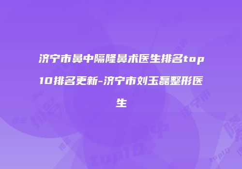 济宁市鼻中隔隆鼻术医生排名top10排名更新-济宁市刘玉磊整形医生