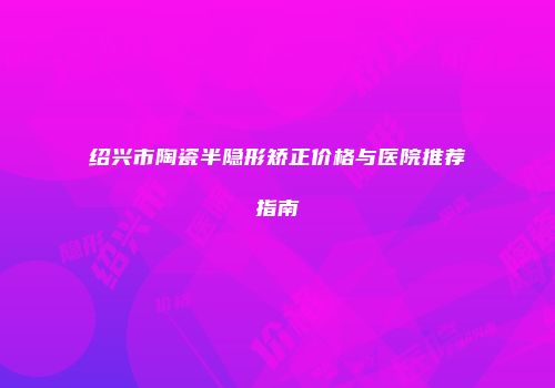 绍兴市陶瓷半隐形矫正价格与医院推荐指南