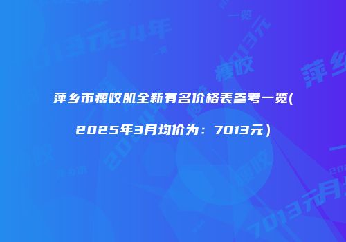 萍乡市瘦咬肌全新有名价格表参考一览(2025年3月均价为：7013元）