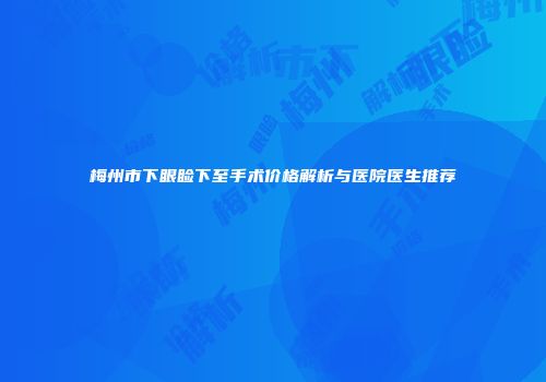 梅州市下眼睑下至手术价格解析与医院医生推荐