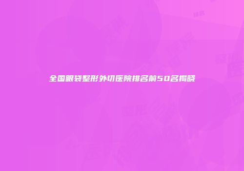 全国眼袋整形外切医院排名前50名揭晓