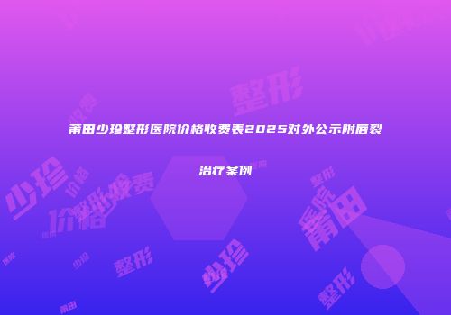 莆田少珍整形医院价格收费表2025对外公示附唇裂治疗案例