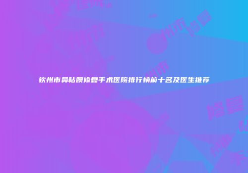 钦州市鼻粘膜修复手术医院排行榜前十名及医生推荐