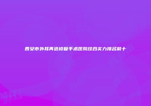 西安市外耳再造修复手术医院综合实力排名前十