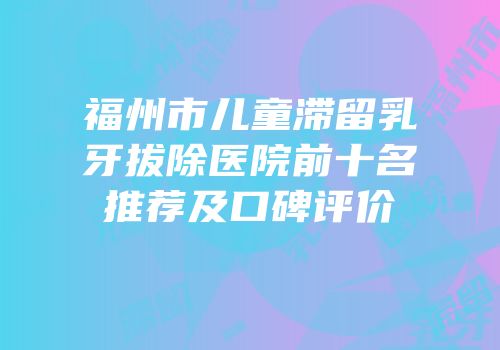 福州市儿童滞留乳牙拔除医院前十名推荐及口碑评价