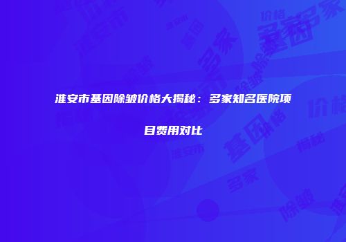淮安市基因除皱价格大揭秘：多家知名医院项目费用对比