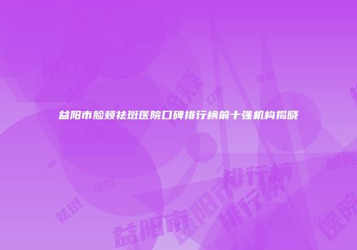 益阳市脸颊祛斑医院口碑排行榜前十强机构揭晓