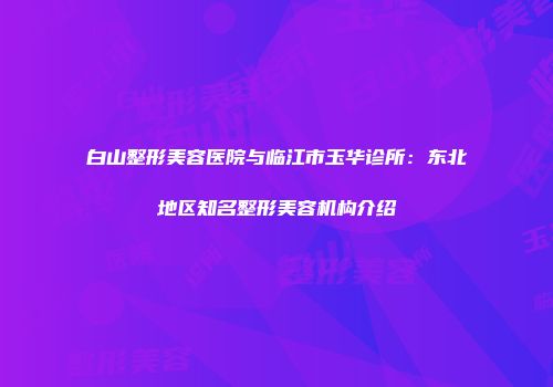 白山整形美容医院与临江市玉华诊所：东北地区知名整形美容机构介绍