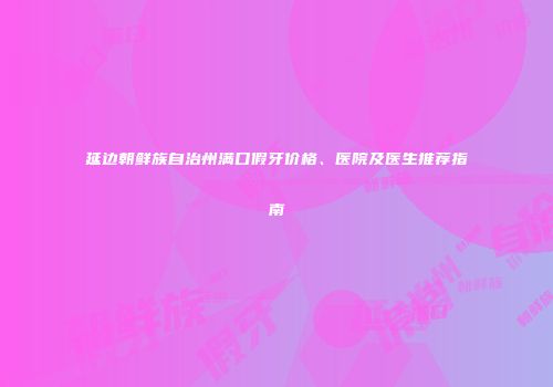 延边朝鲜族自治州满口假牙价格、医院及医生推荐指南