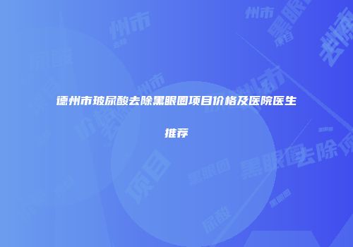 德州市玻尿酸去除黑眼圈项目价格及医院医生推荐