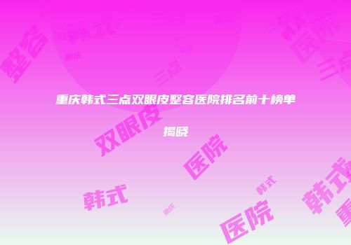 重庆韩式三点双眼皮整容医院排名前十榜单揭晓