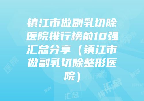 镇江市做副乳切除医院排行榜前10强汇总分享（镇江市做副乳切除整形医院）